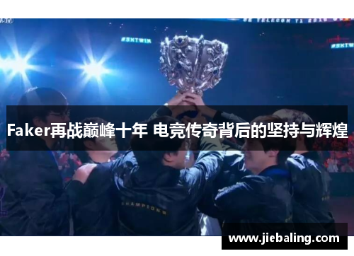Faker再战巅峰十年 电竞传奇背后的坚持与辉煌