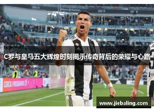 C罗与皇马五大辉煌时刻揭示传奇背后的荣耀与心路