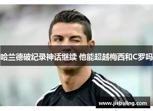 哈兰德破纪录神话继续 他能超越梅西和C罗吗
